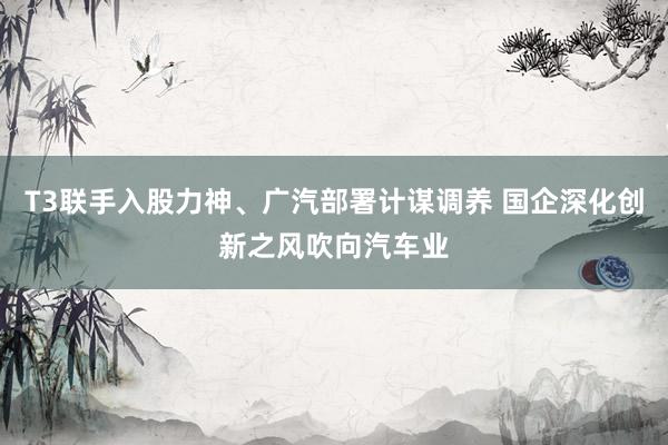 T3联手入股力神、广汽部署计谋调养 国企深化创新之风吹向汽车业