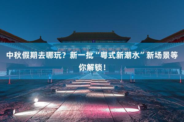 中秋假期去哪玩？新一批“粤式新潮水”新场景等你解锁！