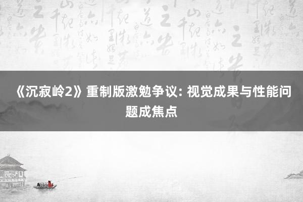 《沉寂岭2》重制版激勉争议: 视觉成果与性能问题成焦点