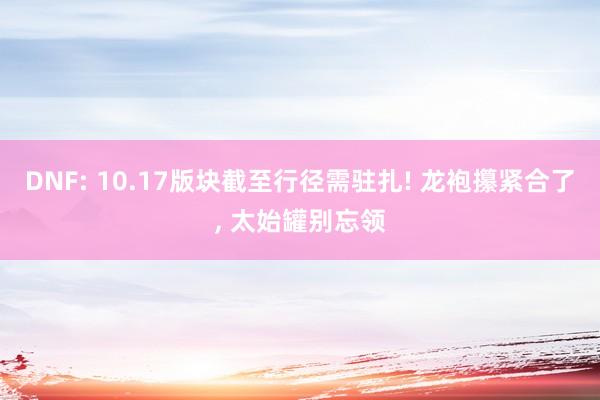 DNF: 10.17版块截至行径需驻扎! 龙袍攥紧合了, 太始罐别忘领