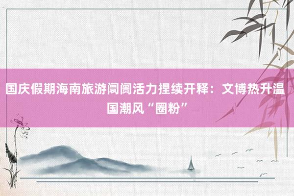 国庆假期海南旅游阛阓活力捏续开释：文博热升温 国潮风“圈粉”