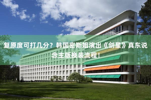 复原度可打几分？韩国密斯姐演出《剑星》真东说念主版换装流程！