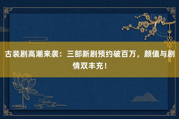 古装剧高潮来袭：三部新剧预约破百万，颜值与剧情双丰充！