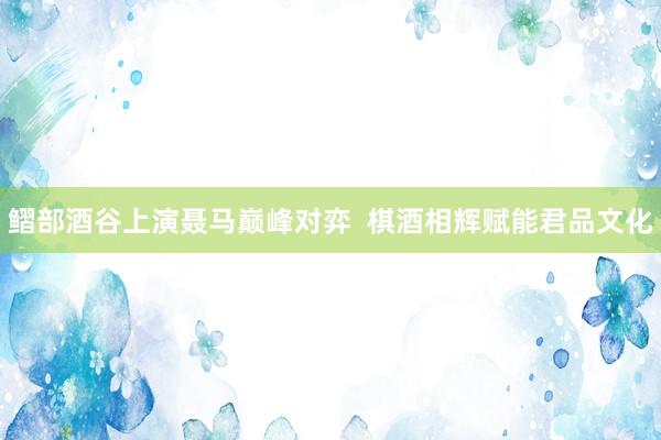 鳛部酒谷上演聂马巅峰对弈  棋酒相辉赋能君品文化