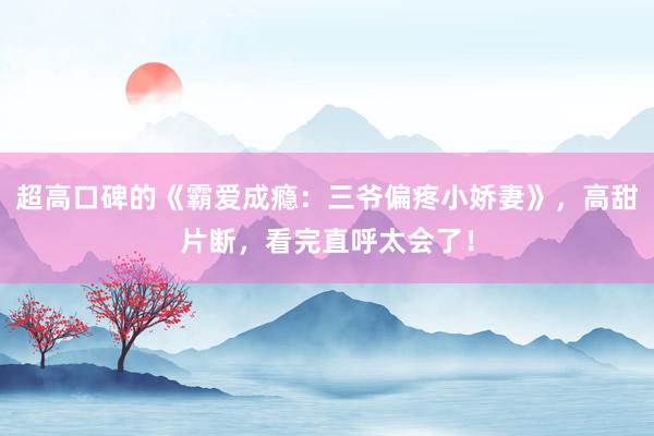 超高口碑的《霸爱成瘾：三爷偏疼小娇妻》，高甜片断，看完直呼太会了！