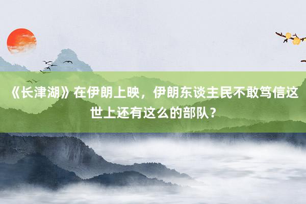《长津湖》在伊朗上映，伊朗东谈主民不敢笃信这世上还有这么的部队？