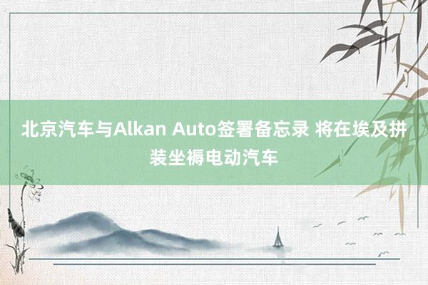 北京汽车与Alkan Auto签署备忘录 将在埃及拼装坐褥电动汽车