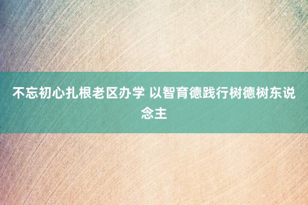 不忘初心扎根老区办学 以智育德践行树德树东说念主