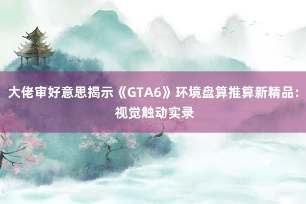 大佬审好意思揭示《GTA6》环境盘算推算新精品: 视觉触动实录