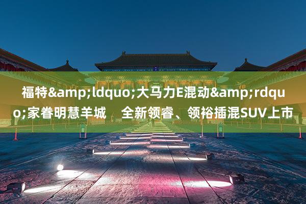 福特&ldquo;大马力E混动&rdquo;家眷明慧羊城    全新领睿、领裕插混SUV上市