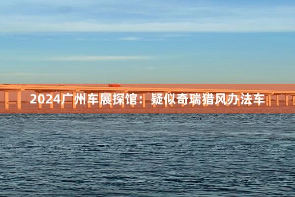2024广州车展探馆：疑似奇瑞猎风办法车