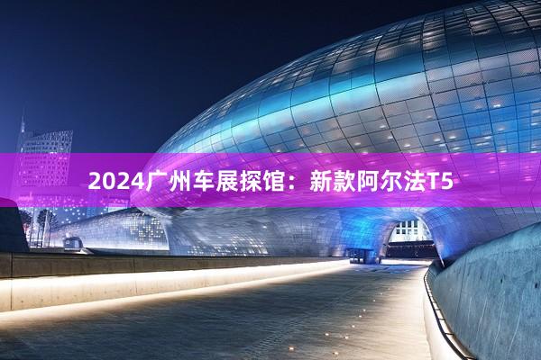 2024广州车展探馆：新款阿尔法T5