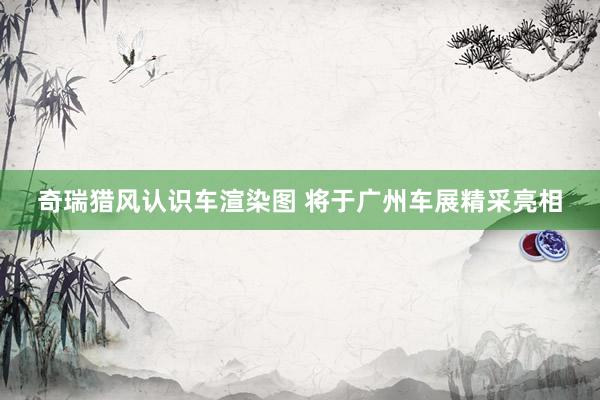 奇瑞猎风认识车渲染图 将于广州车展精采亮相
