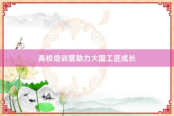 高校培训营助力大国工匠成长