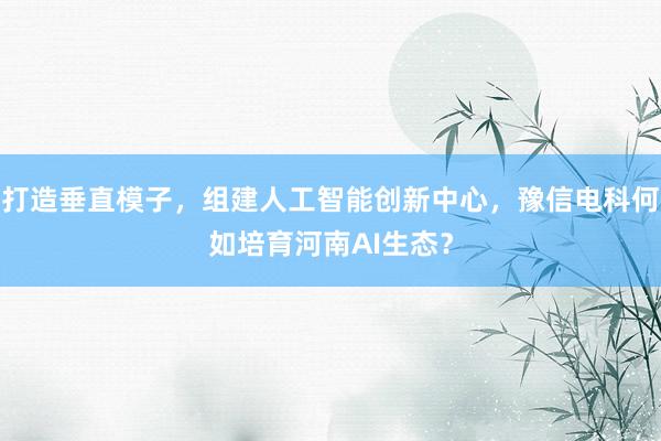 打造垂直模子，组建人工智能创新中心，豫信电科何如培育河南AI生态？