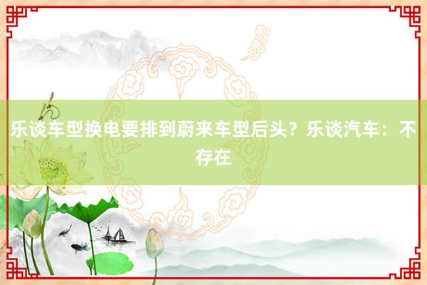 乐谈车型换电要排到蔚来车型后头？乐谈汽车：不存在