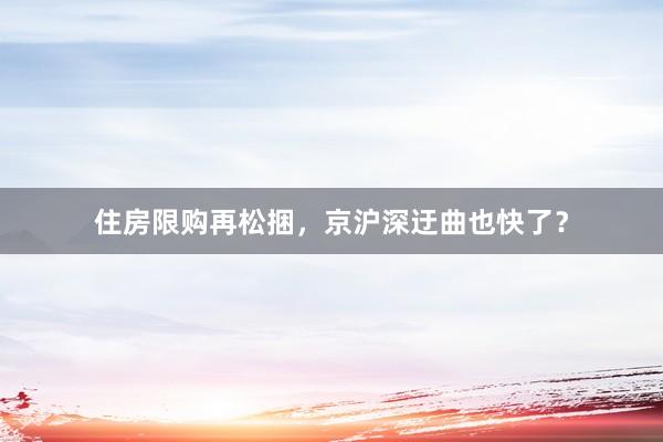 住房限购再松捆，京沪深迂曲也快了？