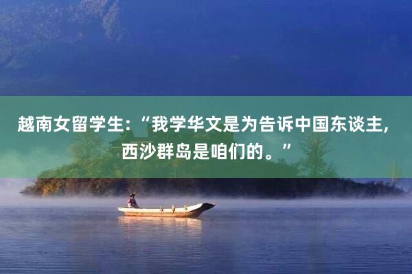 越南女留学生: “我学华文是为告诉中国东谈主, 西沙群岛是咱们的。”