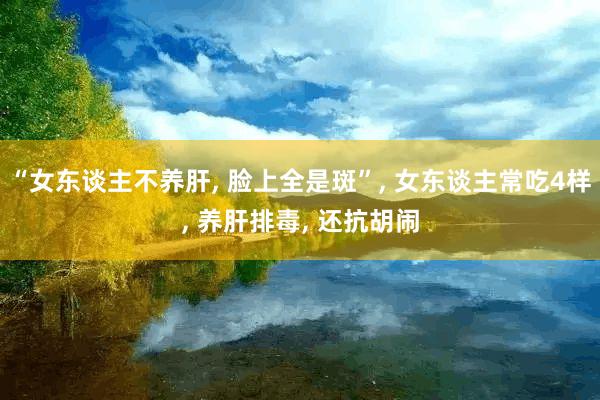 “女东谈主不养肝, 脸上全是斑”, 女东谈主常吃4样, 养肝排毒, 还抗胡闹