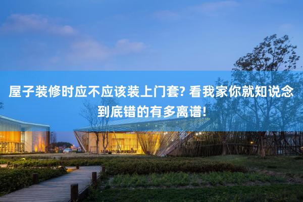 屋子装修时应不应该装上门套? 看我家你就知说念到底错的有多离谱!