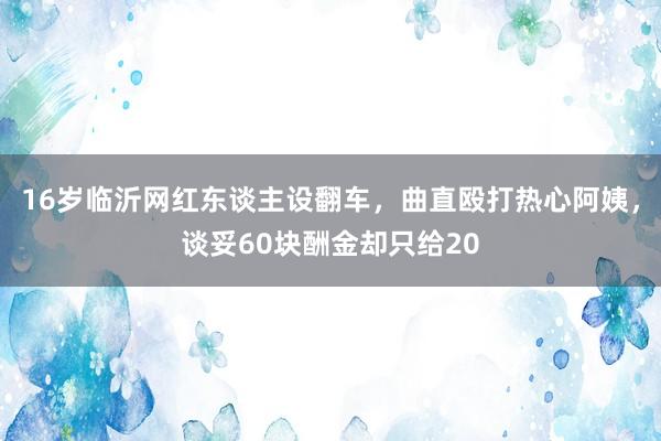 16岁临沂网红东谈主设翻车，曲直殴打热心阿姨，谈妥60块酬金却只给20