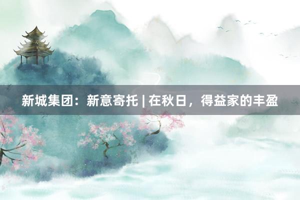 新城集团：新意寄托 | 在秋日，得益家的丰盈