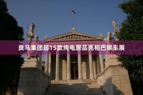 良马集团超15款纯电居品亮相巴黎车展