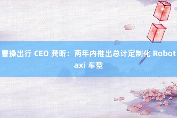曹操出行 CEO 龚昕：两年内推出总计定制化 Robotaxi 车型