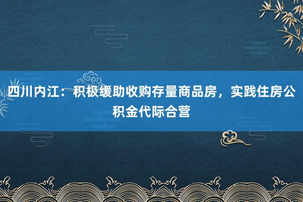 四川内江：积极缓助收购存量商品房，实践住房公积金代际合营