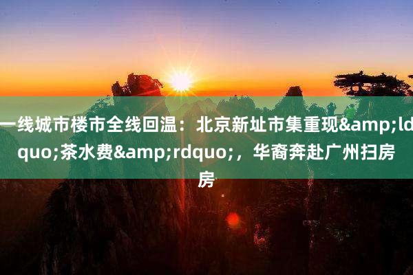 一线城市楼市全线回温：北京新址市集重现&ldquo;茶水费&rdquo;，华裔奔赴广州扫房