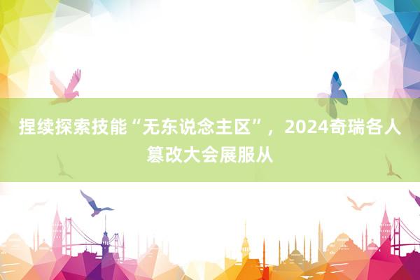 捏续探索技能“无东说念主区”，2024奇瑞各人篡改大会展服从