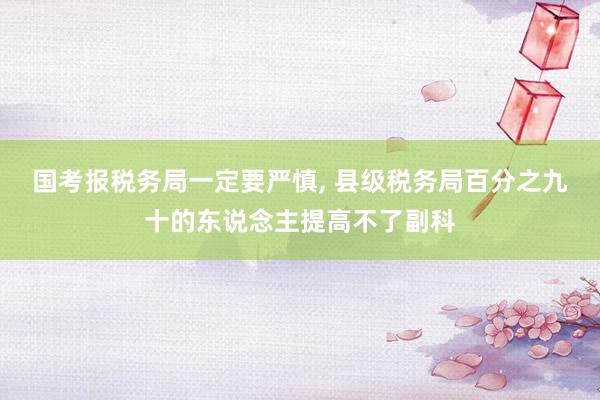 国考报税务局一定要严慎, 县级税务局百分之九十的东说念主提高不了副科
